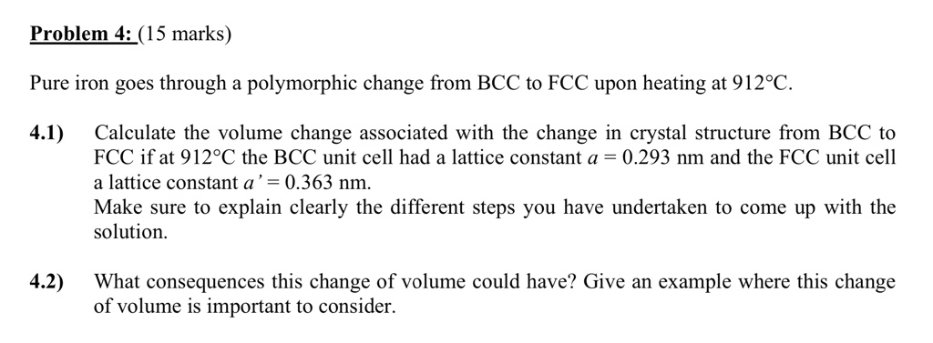 Problem 4: (15 marks)

Pure iron goes through a polymorphic change from BCC to FCC upon heating at 912°C.

4.1) Calculate the volume change associated with the change in crystal structure from BCC to FCC if at 912°C the BCC unit cell had a lattice constant a = 0.293 nm and the FCC unit cell a lattice constant a' = 0.363 nm.
Make sure to explain clearly the different steps you have undertaken to come up with the solution.

4.2) What consequences this change of volume could have? Give an example where this change of volume is important to consider.