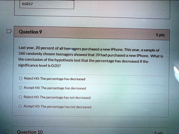 Last year, 20 percent of all teenagers purchased a new iPhone. This year, a sample of 260 randomly chosen teenagers showed that 39 had purchased a new iPhone. What is the conclusion of the hypothesis test that the percentage has decreased if the significance level is 0.05?
Reject H0: The percentage has decreased
Accept H0: The percentage has decreased
Reject H0: The percentage has not decreased
Accept H0: The percentage has not decreased