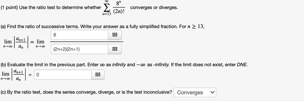 (1 point) Use the ratio test to determine whether ?n=13^? 8^n / (2n)! converges or diverges.

(a) Find the ratio of successive terms. Write your answer as a fully simplified fraction. For n ? 13,
limn?? |an+1 / an| = limn?? 8 / ((2n+2)(2n+1))

(b) Evaluate the limit in the previous part. Enter ? as infinity and -? as -infinity. If the limit does not exist, enter DNE.
limn?? |an+1 / an| = 0

(c) By the ratio test, does the series converge, diverge, or is the test inconclusive? Converges
