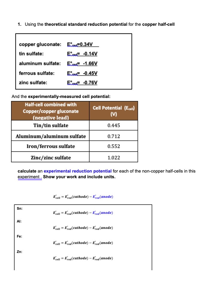 1. Using the theoretical standard reduction potential for the copper half-cell

copper gluconate: E°red=0.34V
tin sulfate: E°red= -0.14V
aluminum sulfate: E°red= -1.66V
ferrous sulfate: E°red= -0.45V
zinc sulfate: E°red= -0.76V

And the experimentally-measured cell potential:
Half-cell combined with Copper/copper gluconate (negative lead) | Cell Potential (Ecell) (V)
Tin/tin sulfate | 0.445
Aluminum/aluminum sulfate | 0.712
Iron/ferrous sulfate | 0.552
Zinc/zinc sulfate | 1.022

calculate an experimental reduction potential for each of the non-copper half-cells in this experiment. Show your work and include units.

E°cell = E°red(cathode) - E°red(anode)

Sn:
E°cell = E°red(cathode) - E°red(anode)

Al:
E°cell = E°red(cathode) - E°red(anode)

Fe:
E°cell = E°red(cathode) - E°red(anode)

Zn:
E°cell = E°red(cathode) - E°red(anode)