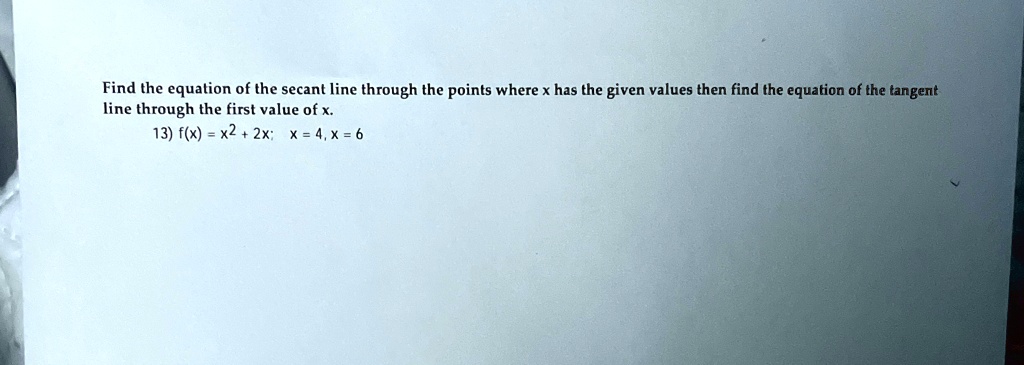 Find the equation of the secant line through the points where x has the given values then find the equation of the tangent line through the first value of x.
13) f(x) = x^2 + 2x; x = 4, x = 6