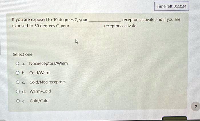 If you are exposed to 10 degrees C, your  receptors activate and if you are exposed to 50 degrees C, your  receptors activate.
Select one:
a. Nocireceptors/Warm
b. Cold/Warm
c. Cold/Nocireceptors
d. Warm/Cold
e. Cold/Cold