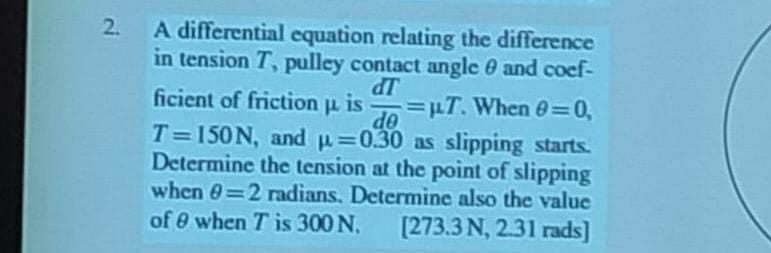 2. A differential equation relating the difference in tension T, pulley contact angle θ and coefficient of friction μ is (d T)/(d θ)=μ T. When θ=0, T=150  N, and μ=0.30 as slipping starts. Determine the tension at the point of slipping when θ=2 radians. Determine also the value of θ when T is 300  N.
[273.3 N, 2.31 rads]