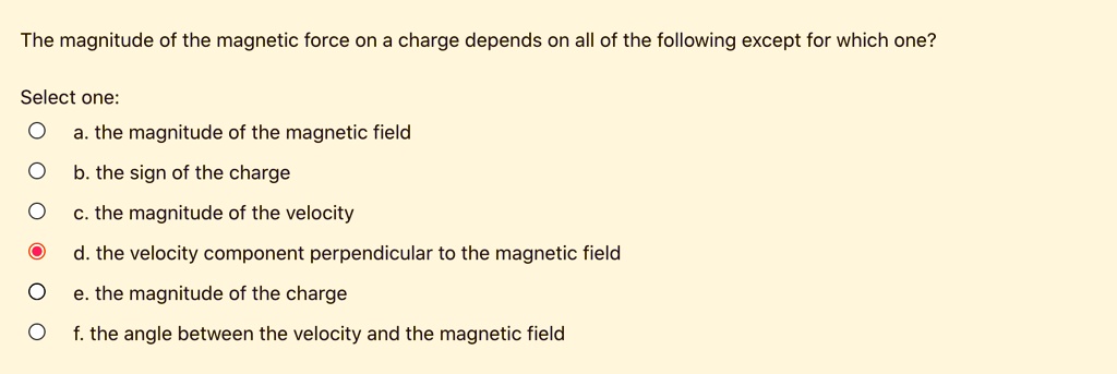 The magnitude of the magnetic force on a charge depends on all of the following except for which one?

a. the magnitude of the magnetic field
b. the sign of the charge
c. the magnitude of the velocity
d. the velocity component perpendicular to the magnetic field
e. the magnitude of the charge
f. the angle between the velocity and the magnetic field