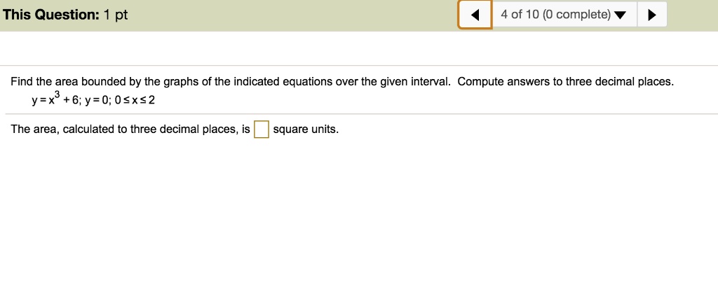 Find the area bounded by the graphs of the indicated equations over the given interval. Compute answers to three decimal places.
y = x^3 + 6; y = 0; 0 <= x <= 2
The area, calculated to three decimal places, is square units.