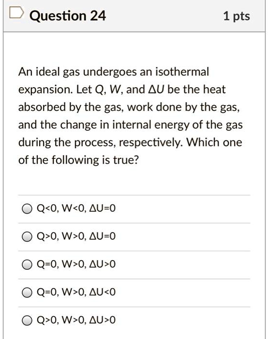 An ideal gas undergoes an isothermal expansion. Let Q, W, and ?U be the heat absorbed by the gas, work done by the gas, and the change in internal energy of the gas during the process, respectively. Which one of the following is true?
Q<0, W<0, ?U=0
Q>0, W>0, ?U=0
Q=0, W>0, ?U>0
Q=0, W>0, ?U<0
Q>0, W>0, ?U>0