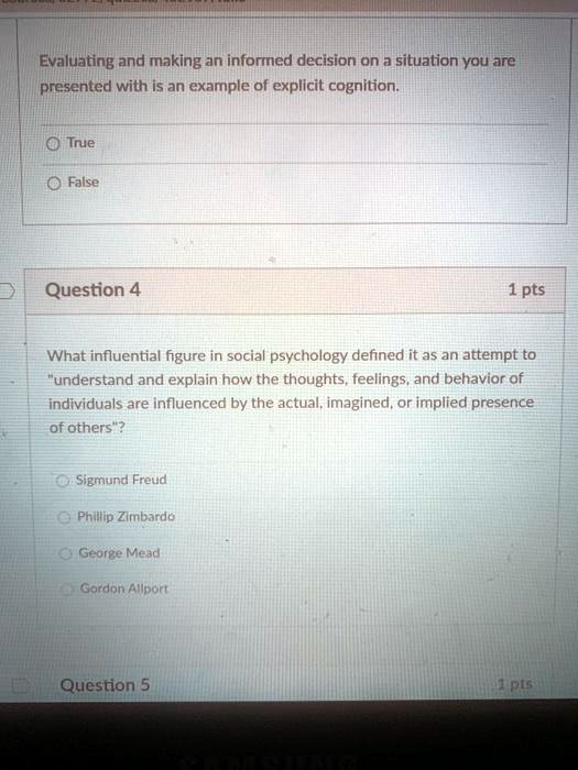 Evaluating and making an informed decision on a situation you are
presented with is an example of explicit cognition.
True
False
Question 4
1 pts
What influential figure in social psychology defined it as an attempt to
"understand and explain how the thoughts, feelings, and behavior of
individuals are influenced by the actual, imagined, or implied presence
of others"?
Sigmund Freud
Phillip Zimbardo
George Mead
Gordon Allport
Question 5
1 pts