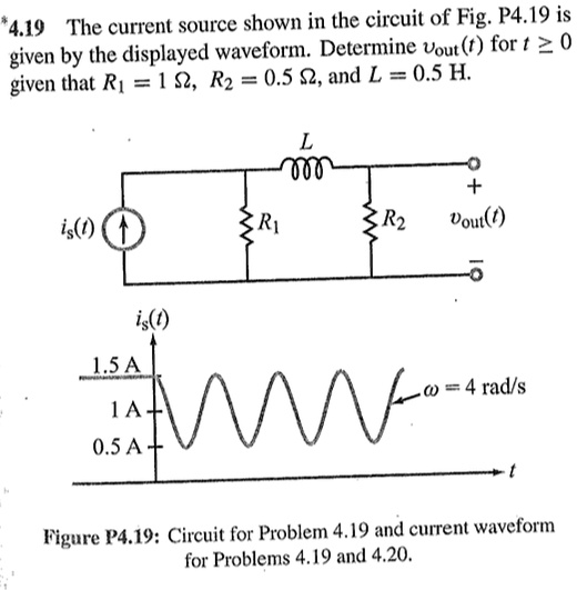 4.19 The current source shown in the circuit of Fig. P4.19 is given by the displayed waveform. Determine vout(t) for t ? 0 given that R1 = 1 ?, R2 = 0.5 ?, and L = 0.5 H. L + is(t) R1 R2 vout(t) - is(t) 1.5 A ? = 4 rad/s 1 A 0.5 A t Figure P4.19: Circuit for Problem 4.19 and current waveform for Problems 4.19 and 4.20.