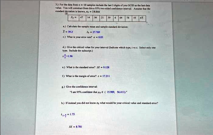3.) For the data from n = 10 samples include the last 2 digits of you GCID as the last data
value. You will construct from this a 95% two-sided confidence interval. Assume that the
standard deviation is known, = 28.366
xi = 
    < b m a t r i x >
a) Calculate the sample mean and sample standard deviation:
x̅ = 39.2
sx = 27.769
c.) What is your error rate? α = 0.05
d.) Give the critical value for your interval (Indicate which type, t vs z. Select only one
type. Include the subscript)
z(α)/(2) = -1.96
e.) What is the standard error? SE = 9.128
f.) What is the margin of error? e = 17.211
g.) Give the confidence interval:
"I am 95% confident that $\mux \in (15.989, 56.411).$"
h.) If instead you did not know  what would be your critical value and standard error?
t(α)/(2) = 1.75
SE = 8.781