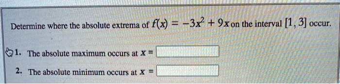 Determine where the absolute extrema of f(x) = -3x^2 + 9x on the interval [1, 3] occur.
1. The absolute maximum occurs at x =
2. The absolute minimum occurs at x =