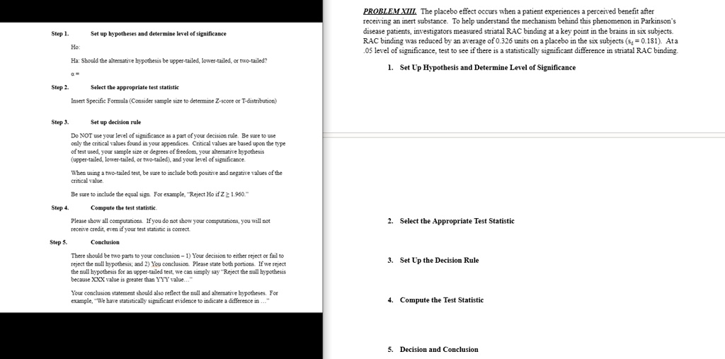 Step 1.
Set up hypotheses and determine level of significance
Ho
Ha: Should the alternative hypothesis be upper-tailed, lower-tailed, or two-tailed?
Step 2.
Select the appropriate test statistic
Insert Specific Formula (Consider sample size to determine Z-score or T-distribution)
PROBLEM XIII. The placebo effect occurs when a patient experiences a perceived benefit after
receiving an inert substance. To help understand the mechanism behind this phenomenon in Parkinson's
disease patients, investigators measured striatal RAC binding at a key point in the brains in six subjects.
RAC binding was reduced by an average of 0.326 units on a placebo in the six subjects (sx = 0.181). Ata
.05 level of significance, test to see if there is a statistically significant difference in striatal RAC binding.
1. Set Up Hypothesis and Determine Level of Significance
Step 3.
Set up decision rule
Do NOT use your level of significance as a part of your decision rule. Be sure to use
only the critical values found in your appendices. Critical values are based upon the type
of test used, your sample size or degrees of freedom, your alternative hypothesis
(upper-tailed, lower-tailed, or two-tailed), and your level of significance.
When using a two-tailed test, be sure to include both positive and negative values of the
critical value.
Be sure to include the equal sign. For example, "Reject Ho if Z ≥ 1.960."
Step 4.
Compute the test statistic.
Please show all computations. If you do not show your computations, you will not
receive credit, even if your test statistic is correct.
Step 5.
Conclusion
There should be two parts to your conclusion-1) Your decision to either reject or fail to
reject the null hypothesis; and 2) You conclusion. Please state both portions. If we reject
the null hypothesis for an upper-tailed test, we can simply say "Reject the null hypothesis
because XXX value is greater than YYY value..."
Your conclusion statement should also reflect the null and alternative hypotheses. For
example, "We have statistically significant evidence to indicate a difference in ..."
2. Select the Appropriate Test Statistic
3. Set Up the Decision Rule
4. Compute the Test Statistic
5. Decision and Conclusion