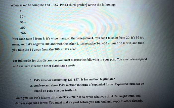 When asked to compute 423 - 157, Pat (a third-grader) wrote the following:
4-
30-
34-
300
266
"You can't take 7 from 3; it's 4 too many, so that's negative 4. You can't take 50 from 20; it's 30 too many, so that's negative 30; and with the other 4, it's negative 34. 400 minus 100 is 300, and then you take the 34 away from the 300, so it's 266."

For full credit for this discussion you must discuss the following in your post. You must also respond and evaluate at least 2 other classmate's posts.

1. Pat's idea for calculating 423-157. Is her method legitimate?
2. Analyze and show Pat's method in terms of expanded forms. Expanded form can be found on page 6 in our textbook.

Could you use Pat's idea to calculate 317 - 289? If so, write what you think Pat might write, and also use expanded forms. You must make a post before you can read and reply to other threads.