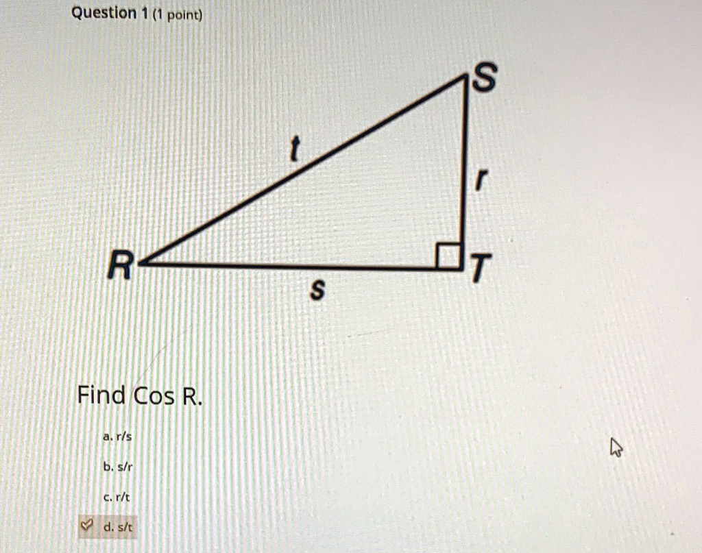 Question 1 (1 point)
S
t
r
R
T
s
Find Cos R.
a. r/s
b. s/r
c. r/t
d. s/t