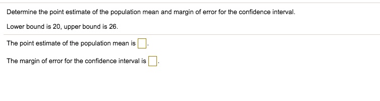 Determine the point estimate of the population mean and margin of error for the confidence interval.
Lower bound is 20, upper bound is 26.
The point estimate of the population mean is .
The margin of error for the confidence interval is .