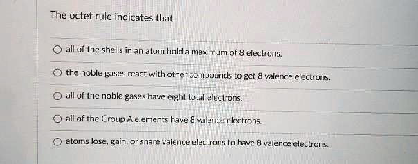 The octet rule indicates that
all of the shells in an atom hold a maximum of 8 electrons.
the noble gases react with other compounds to get 8 valence electrons.
all of the noble gases have eight total electrons.
all of the Group A elements have 8 valence electrons.
atoms lose, gain, or share valence electrons to have 8 valence electrons.