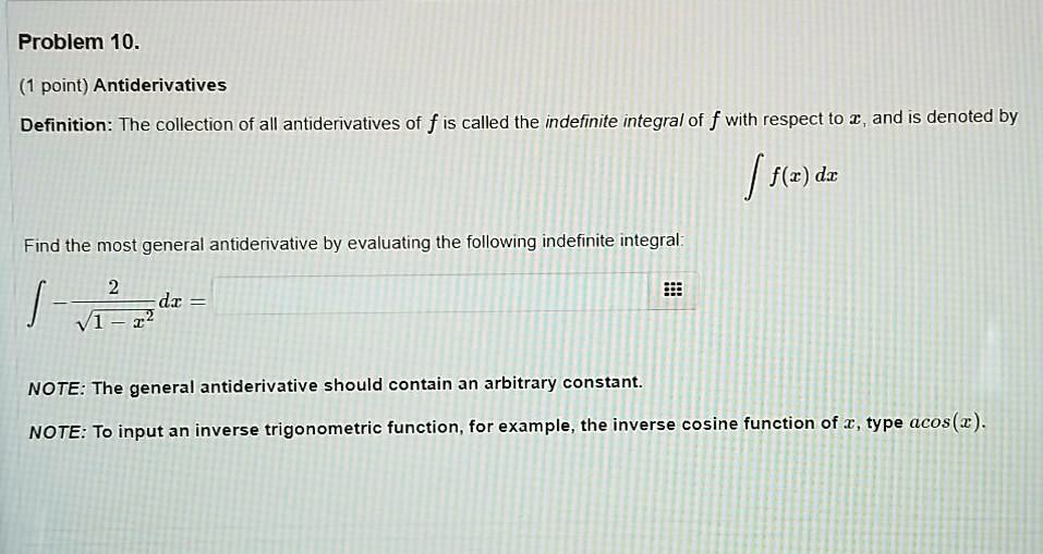 Problem 10.
(1 point) Antiderivatives
Definition: The collection of all antiderivatives of f is called the indefinite integral of f with respect to x, and is denoted by
? f(x) dx
Find the most general antiderivative by evaluating the following indefinite integral:
? - 2 / ?(1 - x^2) dx =
NOTE: The general antiderivative should contain an arbitrary constant.
NOTE: To input an inverse trigonometric function, for example, the inverse cosine function of x, type acos(x).