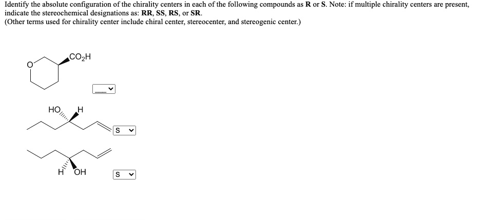 Identify the absolute configuration of the chirality centers in each of the following compounds as R or S. Note: if multiple chirality centers are present, indicate the stereochemical designations as: RR, SS, RS, or SR.
(Other terms used for chirality center include chiral center, stereocenter, and stereogenic center.)
CO2H
HO
H
S
H
OH
S