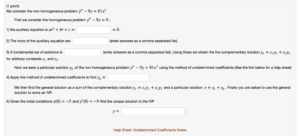 We consider the non-homogeneous problem y” - 9y = 81x^3
First we consider the homogeneous problem y” - 9y = 0 :
1) the auxiliary equation is ar^2 + br + c =  = 0.
2) The roots of the auxiliary equation are (enter answers as a comma separated list).
3) A fundamental set of solutions is (enter answers as a comma separated list). Using these we obtain the the complementary solution yc = c1y1 + c2y2 for arbitrary constants c1 and c2.
Next we seek a particular solution yp of the non-homogeneous problem y” - 9y = 81x^3 using the method of undetermined coefficients (See the link below for a help sheet)
4) Apply the method of undetermined coefficients to find yp =
We then find the general solution as a sum of the complementary solution yc = c1y1 + c2y2 and a particular solution: y = yc + yp. Finally you are asked to use the general solution to solve an IVP.
5) Given the initial conditions y(0) = -5 and y'(0) = -9 find the unique solution to the IVP
y =
Help Sheet: Undetermined Coefficients Notes