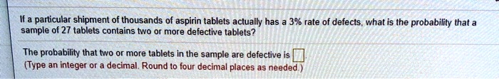 If a particular shipment of thousands of aspirin tablets actually has a 3% rate of defects, what is the probability that a sample of 27 tablets contains two or more defective tablets?
The probability that two or more tablets in the sample are defective is 
(Type an integer or a decimal. Round to four decimal places as needed.)