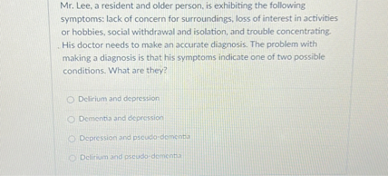 Mr. Lee, a resident and older person, is exhibiting the following symptoms: lack of concern for surroundings, loss of interest in activities or hobbies, social withdrawal and isolation, and trouble concentrating. His doctor needs to make an accurate diagnosis. The problem with making a diagnosis is that his symptoms indicate one of two possible conditions. What are they?

Delirium and depression
Dementia and depression
Depression and pseudo-dementia
Delirium and pseudo-dementia