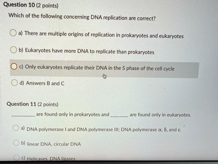 Question 10 (2 points)
Which of the following concerning DNA replication are correct?

a) There are multiple origins of replication in prokaryotes and eukaryotes
b) Eukaryotes have more DNA to replicate than prokaryotes
c) Only eukaryotes replicate their DNA in the S phase of the cell cycle
d) Answers B and C

Question 11 (2 points)
 are found only in prokaryotes and  are found only in eukaryotes.

a) DNA polymerase I and DNA polymerase III; DNA polymerase ?, ?, and ?.
b) linear DNA, circular DNA
c) Helicases, DNA ligases