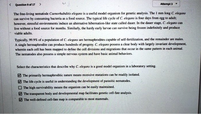 The free-living nematode Caenorhabditis elegans is a useful model organism for genetic analysis. The 1 mm long C. elegans can survive by consuming bacteria as a food source. The typical life cycle of C. elegans is four days from egg to adult; however, stressful environments induce an alternative hibernation-like state called dauer. In the dauer stage, C. elegans can live without a food source for months. Similarly, the hardy early larvae can survive being frozen indefinitely and produce viable adults.

Typically, 99.9% of a population of C. elegans are hermaphrodites capable of self-fertilization, and the remainder are males. A single hermaphrodite can produce hundreds of progeny. C. elegans possess a clear body with largely invariant development, wherein each cell has been mapped to define the cell divisions and migrations that occur in the same pattern in each animal. The nematodes also possess a simple nervous system and have basic animal behaviors.

Select the characteristics that describe why C. elegans is a good model organism in a laboratory setting.

The primarily hermaphroditic nature means recessive mutations can be readily isolated.
The life cycle is useful in understanding the development of parasitic nematodes.
The high survivability means the organism can be easily maintained.
The transparent body and developmental map facilitates genetic cell-fate analysis.
The well-defined cell-fate map is comparable to most mammals.