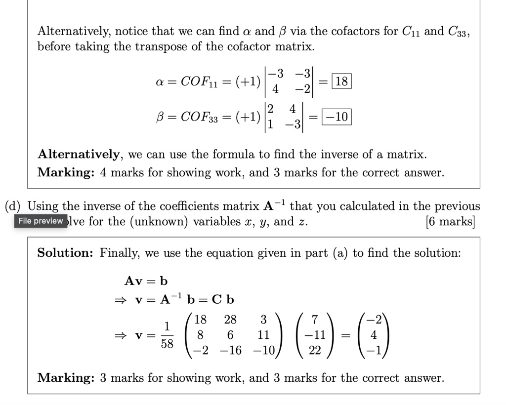 Alternatively, notice that we can find a and ? via the cofactors for C11 and C33,
before taking the transpose of the cofactor matrix.
α = COF11 = (+1) -3     -3  4     -2  = 18
β = COF33 = (+1) 2     4  1     -3  = -10
Alternatively, we can use the formula to find the inverse of a matrix.
Marking: 4 marks for showing work, and 3 marks for the correct answer.
(d) Using the inverse of the coefficients matrix A^-1 that you calculated in the previous
File preview Ive for the (unknown) variables x, y, and z.
[6 marks]
Solution: Finally, we use the equation given in part (a) to find the solution:
Av = b
⇒ v = A^-1b = Cb
⇒ v = (1)/(58)
    < p m a t r i x >

    < p m a t r i x >
 = 
    < p m a t r i x >
Marking: 3 marks for showing work, and 3 marks for the correct answer.