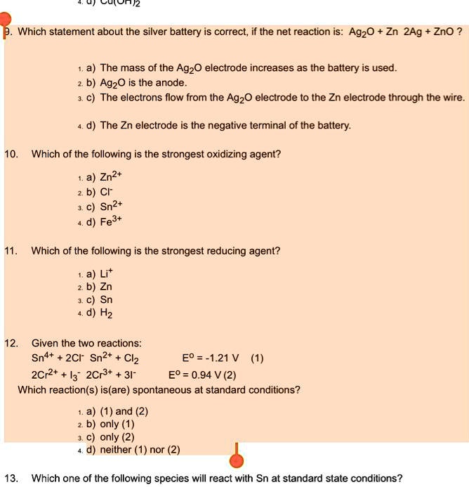 9. Which statement about the silver battery is correct, if the net reaction is: Ag2O + Zn 2Ag + ZnO ?

1. a) The mass of the Ag2O electrode increases as the battery is used.
2. b) Ag2O is the anode.
3. c) The electrons flow from the Ag2O electrode to the Zn electrode through the wire.

4. d) The Zn electrode is the negative terminal of the battery.

10. Which of the following is the strongest oxidizing agent?

1. a) Zn2+
2. b) Cl-
3. c) Sn2+
4. d) Fe3+

11. Which of the following is the strongest reducing agent?

1. a) Li+
2. b) Zn
3. c) Sn
4. d) H2

12. Given the two reactions:
Sn4+ + 2Cl- Sn2+ + Cl2 E° = -1.21 V (1)
2Cr2+ + I3- 2Cr3+ + 3I- E° = 0.94 V (2)
Which reaction(s) is(are) spontaneous at standard conditions?

1. a) (1) and (2)
2. b) only (1)
3. c) only (2)
4. d) neither (1) nor (2)

13. Which one of the following species will react with Sn at standard state conditions?