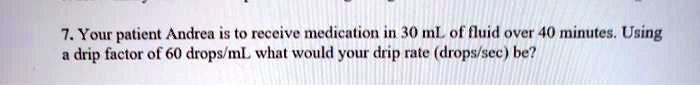 7. Your patient Andrea is to receive medication in 30 mL of fluid over 40 minutes. Using a drip factor of 60 drops/mL what would your drip rate (drops/sec) be?
