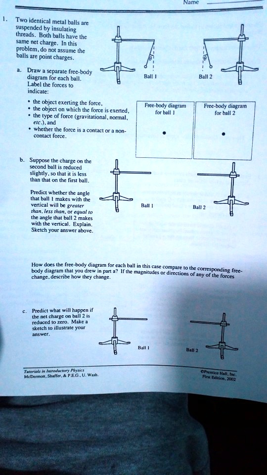 Name
1. Two identical metal balls are
suspended by insulating
threads. Both balls have the
same net charge. In this
problem, do not assume the
balls are point charges.
a. Draw a separate free-body
diagram for each ball.
Label the forces to
indicate:
• the object exerting the force,
• the object on which the force is exerted,
• the type of force (gravitational, normal,
etc.), and
• whether the force is a contact or a non-
contact force.
b. Suppose the charge on the
second ball is reduced
slightly, so that it is less
than that on the first ball.
Predict whether the angle
that ball 1 makes with the
vertical will be greater
than, less than, or equal to
the angle that ball 2 makes
with the vertical. Explain.
Sketch your answer above.
How does the free-body diagram for each ball in this case compare to the corresponding free-
body diagram that you drew in part a? If the magnitudes or directions of any of the forces
change, describe how they change.
c. Predict what will happen if
the net charge on ball 2 is
reduced to zero. Make a
sketch to illustrate your
answer.
Tutorials in Introductory Physics
McDermott, Shaffer,     P.E.G., U. Wash.
OPrentice Hall, Inc.
First Edition, 2002