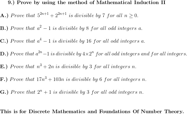 9.) Prove by using the method of Mathematical Induction II
A.) Prove that 5^2n+1 + 2^2n+1 is divisible by 7 for all n ≥ 0.
B.) Prove that a^2 - 1 is divisible by 8 for all odd integers a.
C.) Prove that a^4 - 1 is divisible by 16 for all odd integers a.
D.) Prove that a^2n - 1 is divisible by 4 × 2^n for all odd integers and for all integers.
E.) Prove that n^3 + 2n is divisible by 3 for all integers n.
F.) Prove that 17n^3 + 103n is divisible by 6 for all integers n.
G.) Prove that 2^n + 1 is divisible by 3 for all odd integers n.
This is for Discrete Mathematics and Foundations Of Number Theory.