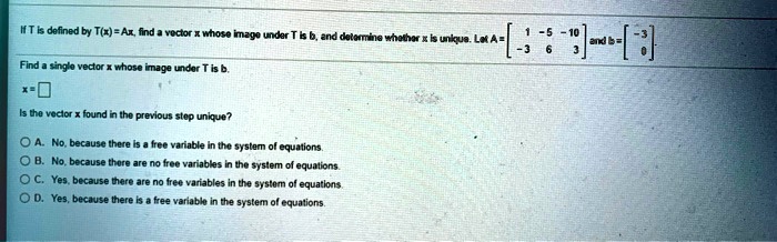 If T is defined by T(x) = Ax, find a vector x whose image under T is b, and determine whether x is unique. Let A = eginbmatrix 1     -5     -10  -3     6     3 endbmatrix and b = eginbmatrix -3  0 endbmatrix
Find a single vector x whose image under T is b.
x = oxed
Is the vector x found in the previous step unique?
A. No, because there is a free variable in the system of equations.
B. No, because there are no free variables in the system of equations.
C. Yes, because there are no free variables in the system of equations.
D. Yes, because there is a free variable in the system of equations.