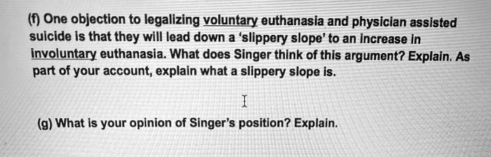 (f) One objection to legalizing voluntary euthanasia and physician assisted
suicide is that they will lead down a 'slippery slope' to an increase in
involuntary euthanasia. What does Singer think of this argument? Explain. As
part of your account, explain what a slippery slope is.

(g) What is your opinion of Singer's position? Explain.