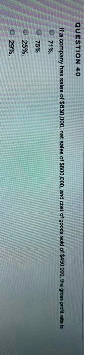 QUESTION 40
If a company has sales of 630,000, net sales of600,000, and cost of goods sold of 450,000, the gross profit rate is
71%.
75%
25%.
29%.