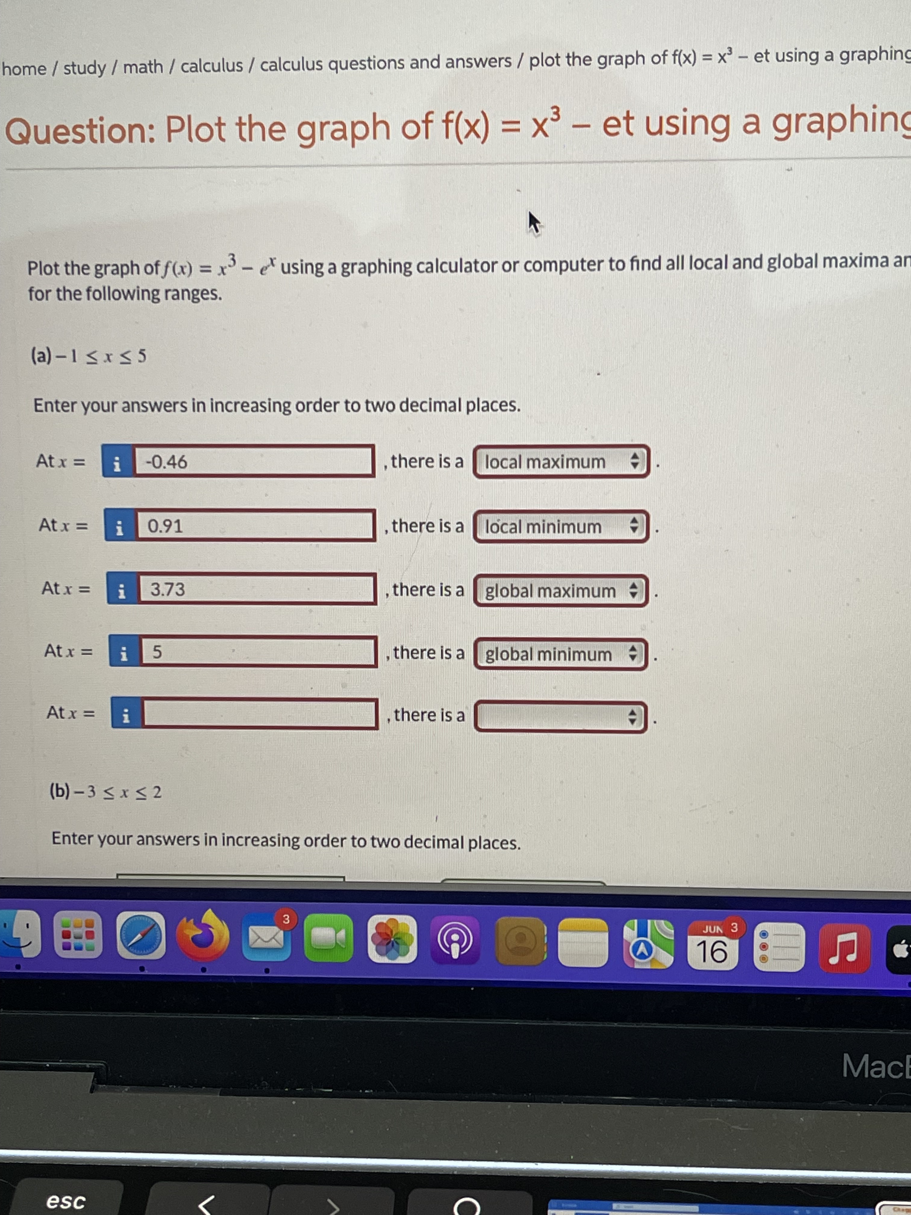 Plot the graph of f(x) = x^3 - e^x using a graphing calculator or computer to find all local and global maxima and minima for the following ranges.

(a) -1 <= x <= 5

Enter your answers in increasing order to two decimal places.

At x = -0.46 , there is a local maximum
At x = 0.91 , there is a local minimum
At x = 3.73 , there is a global maximum
At x = 5 , there is a global minimum
At x = , there is a

(b) -3 <= x <= 2

Enter your answers in increasing order to two decimal places.