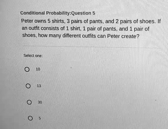 Conditional Probability: Question 5
Peter owns 5 shirts, 3 pairs of pants, and 2 pairs of shoes. If
an outfit consists of 1 shirt, 1 pair of pants, and 1 pair of
shoes, how many different outfits can Peter create?
Select one:
10
13
30
5