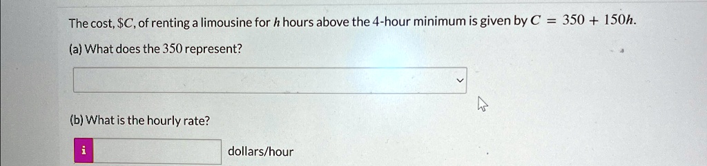 The cost, C, of renting a limousine forhhours above the 4-hour minimum is given byC = 350 + 150h.
(a) What does the 350 represent?
(b) What is the hourly rate?