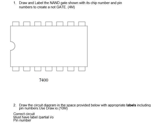 1. Draw and Label the NAND gate shown with its chip number and pin
numbers to create a not GATE. (4M)
7400
2. Draw the circuit diagram in the space provided below with appropriate labels including
pin numbers. Use Draw.io.(10M)
Correct circuit
Must have label /partial i/o
Pin number
