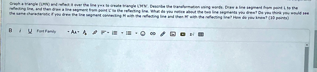 Graph a triangle (LMN) and reflect it over the line y=x to create triangle L'M'N'. Describe the transformation using words. Draw a line segment from point L to the reflecting line, and then draw a line segment from point L' to the reflecting line. What do you notice about the two line segments you drew? Do you think you would see the same characteristic if you drew the line segment connecting M with the reflecting line and then M' with the reflecting line? How do you know? (10 points)