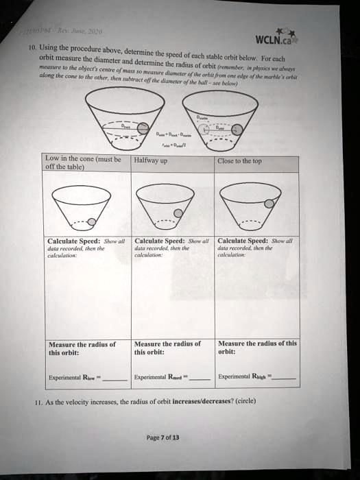 10. Using the procedure above, determine the speed of each stable orbit below. For each
orbit measure the diameter and determine the radius of orbit (remember, in physics we always
measure to the object's centre of mass so measure diameter of the orbit from one edge of the marble's orbit
along the cone to the other, then subtract off the diameter of the ball - see below)
Low in the cone (must be
off the table)
Halfway up
Close to the top
Calculate Speed: Show all
data recorded, then the
calculation:
Calculate Speed: Show all
data recorded, then the
calculation:
Calculate Speed: Show all
data recorded, then the
calculation:
Measure the radius of
this orbit:
Experimental Rlow = 
Measure the radius of
this orbit:
Measure the radius of this
orbit:
Experimental Rmid = 
Experimental Rhigh = 
11. As the velocity increases, the radius of orbit increases/decreases? (circle)
