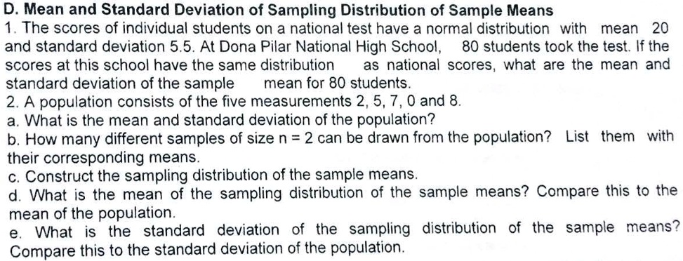 D. Mean and Standard Deviation of Sampling Distribution of Sample Means
1. The scores of individual students on a national test have a normal distribution with mean 20
and standard deviation 5.5. At Dona Pilar National High School, 80 students took the test. If the
scores at this school have the same distribution as national scores, what are the mean and
standard deviation of the sample mean for 80 students.
2. A population consists of the five measurements 2, 5, 7, 0 and 8.
a. What is the mean and standard deviation of the population?
b. How many different samples of size n = 2 can be drawn from the population? List them with
their corresponding means.
c. Construct the sampling distribution of the sample means.
d. What is the mean of the sampling distribution of the sample means? Compare this to the
mean of the population.
e. What is the standard deviation of the sampling distribution of the sample means?
Compare this to the standard deviation of the population.
