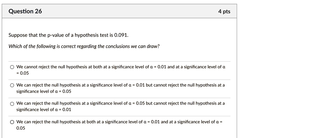 Suppose that the p-value of a hypothesis test is 0.091.
Which of the following is correct regarding the conclusions we can draw?

We cannot reject the null hypothesis at both at a significance level of ? = 0.01 and at a significance level of ? = 0.05
We can reject the null hypothesis at a significance level of ? = 0.01 but cannot reject the null hypothesis at a significance level of ? = 0.05
We can reject the null hypothesis at a significance level of ? = 0.05 but cannot reject the null hypothesis at a significance level of ? = 0.01
We can reject the null hypothesis at both at a significance level of ? = 0.01 and at a significance level of ? = 0.05