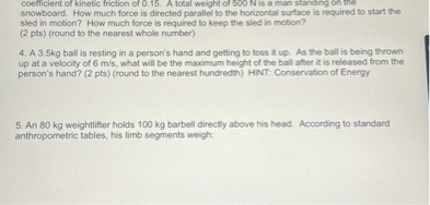coefficient of kinetic friction of 0.15.  A total weight of 500 N is a man standing on the snowboard. How much force is directed parallel to the horizontal surface is required to start the sled in motion? How much force is required to keep the sled in motion? (2 pts) (round to the nearest whole number)

4. A 3.5kg ball is resting in a person's hand and getting to toss it up. As the ball is being thrown up at a velocity of 6 m/s, what will be the maximum height of the ball after it is released from the person's hand? (2 pts) (round to the nearest hundredth) HINT: Conservation of Energy

5. An 80 kg weightlifter holds 100 kg barbell directly above his head. According to standard anthropometric tables, his limb segments weigh: