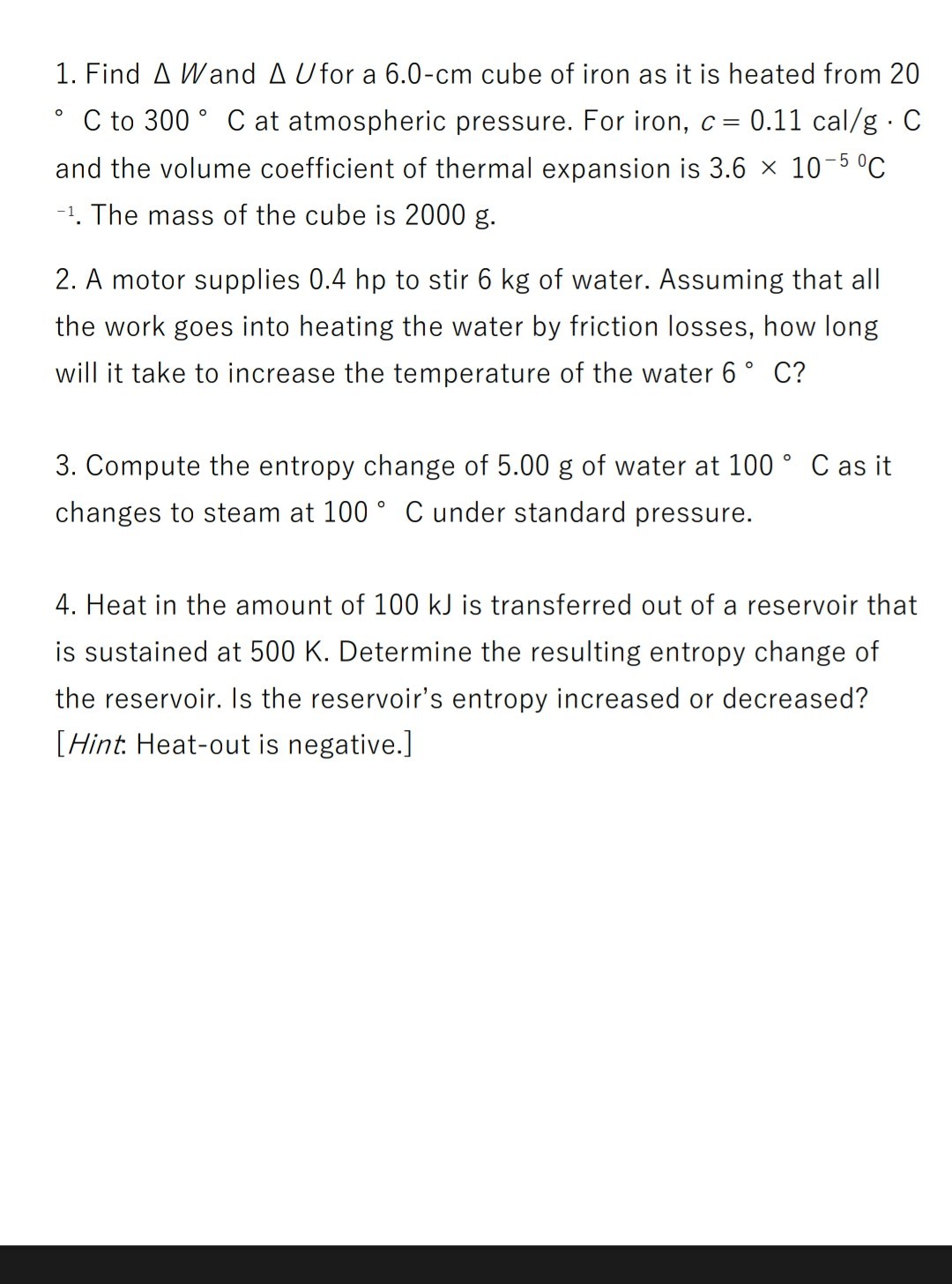 1. Find Δ W and Δ U for a 6.0-cm cube of iron as it is heated from 20
- C to 300^∘C at atmospheric pressure. For iron, c=0.11 cal / g·C and the volume coefficient of thermal expansion is 3.6 × 10^-5^0C ^-1. The mass of the cube is 2000  g.
2. A motor supplies 0.4 hp to stir 6  kg of water. Assuming that all the work goes into heating the water by friction losses, how long will it take to increase the temperature of the water 6^∘C ?
3. Compute the entropy change of 5.00  g of water at 100^∘C as it changes to steam at 100^∘C under standard pressure.
4. Heat in the amount of 100  kJ is transferred out of a reservoir that is sustained at 500  K. Determine the resulting entropy change of the reservoir. Is the reservoir's entropy increased or decreased?
[Hint. Heat-out is negative.]