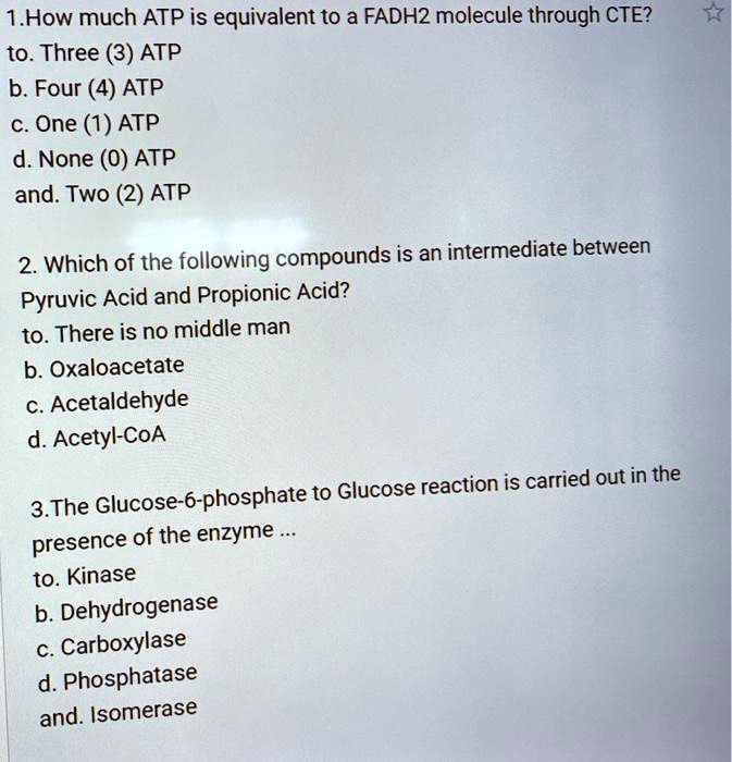 1.How much ATP is equivalent to a FADH2 molecule through CTE?
to. Three (3) ATP
b. Four (4) ATP
c. One (1) ATP
d. None (0) ATP
and. Two (2) ATP

2. Which of the following compounds is an intermediate between
Pyruvic Acid and Propionic Acid?
to. There is no middle man
b. Oxaloacetate
c. Acetaldehyde
d. Acetyl-CoA

3.The Glucose-6-phosphate to Glucose reaction is carried out in the
presence of the enzyme ...
to. Kinase
b. Dehydrogenase
c. Carboxylase
d. Phosphatase
and. Isomerase