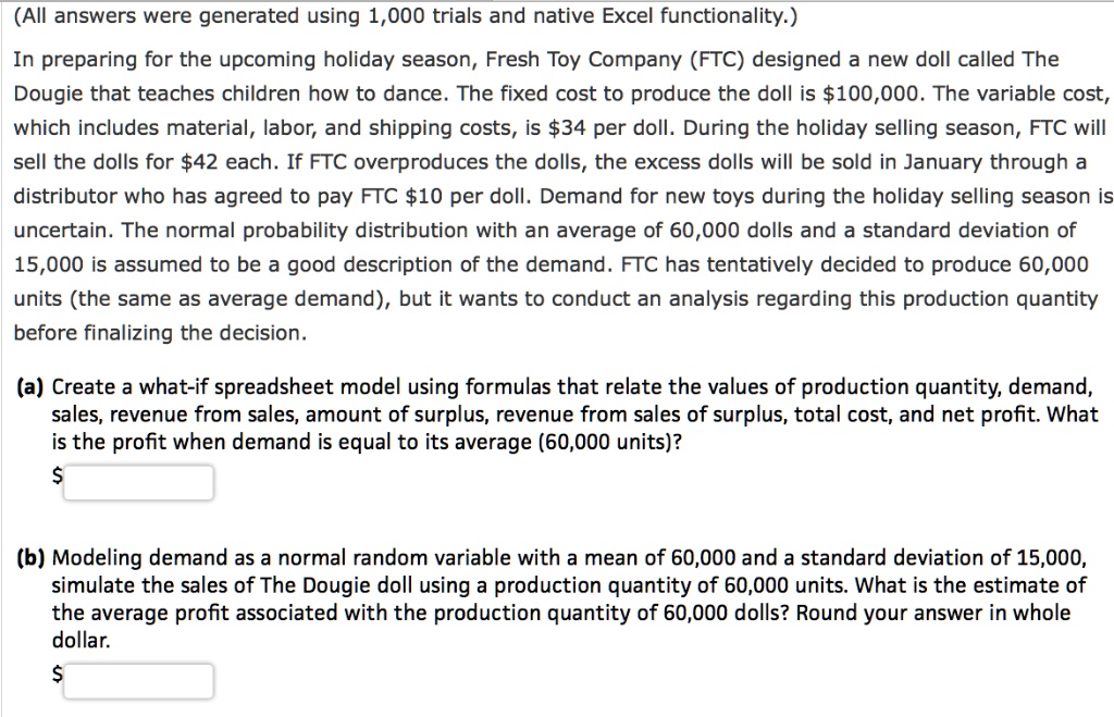 (All answers were generated using 1,000 trials and native Excel functionality.)
In preparing for the upcoming holiday season, Fresh Toy Company (FTC) designed a new doll called The Dougie that teaches children how to dance. The fixed cost to produce the doll is 100,000. The variable cost, which includes material, labor, and shipping costs, is34 per doll. During the holiday selling season, FTC will sell the dolls for 42 each. If FTC overproduces the dolls, the excess dolls will be sold in January through a distributor who has agreed to pay FTC10 per doll. Demand for new toys during the holiday selling season is uncertain. The normal probability distribution with an average of 60,000 dolls and a standard deviation of 15,000 is assumed to be a good description of the demand. FTC has tentatively decided to produce 60,000 units (the same as average demand), but it wants to conduct an analysis regarding this production quantity before finalizing the decision.
(a) Create a what-if spreadsheet model using formulas that relate the values of production quantity, demand, sales, revenue from sales, amount of surplus, revenue from sales of surplus, total cost, and net profit. What is the profit when demand is equal to its average (60,000 units)?
(b) Modeling demand as a normal random variable with a mean of 60,000 and a standard deviation of 15,000, simulate the sales of The Dougie doll using a production quantity of 60,000 units. What is the estimate of the average profit associated with the production quantity of 60,000 dolls? Round your answer in whole dollar.