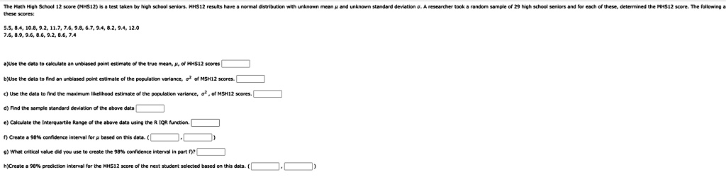 The Math High School 12 score (MHS12) is a test taken by high school seniors. MHS12 results have a normal distribution with unknown mean μ and unknown standard deviation σ. A researcher took a random sample of 29 high school seniors and for each of these, determined the MHS12 score. The following are these scores:
5.5, 8.4, 10.8, 9.2, 11.7, 7.6, 9.8, 6.7, 9.4, 8.2, 9.4, 12.0
7.6, 8.9, 9.6, 8.6, 9.2, 8.6, 7.4
a)Use the data to calculate an unbiased point estimate of the true mean, μ, of MHS12 scores
b)Use the data to find an unbiased point estimate of the population variance, σ^2 of MHS12 scores.
c) Use the data to find the maximum likelihood estimate of the population variance, σ^2, of MHS12 scores.
d) Find the sample standard deviation of the above data
e) Calculate the Interquartile Range of the above data using the R IQR function.
f) Create a 98% confidence interval for $\mu$ based on this data. (
g) What critical value did you use to create the 98% confidence interval in part f)?
h)Create a 98% prediction interval for the MHS12 score of the next student selected based on this data. (