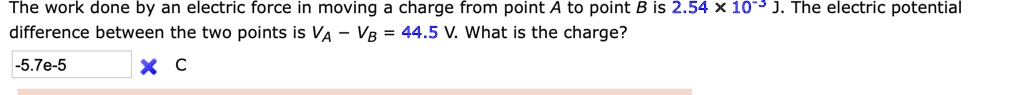 The work done by an electric force in moving a charge from point A to point B is 2.54 × 10?³ J. The electric potential difference between the two points is V? – V? = 44.5 V. What is the charge?
-5.7e-5 C