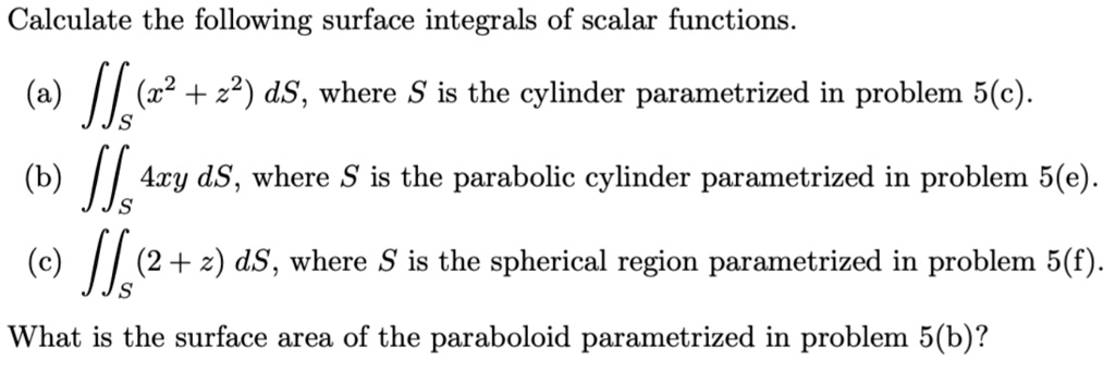 Calculate the following surface integrals of scalar functions.
(a) ?S (x^2 + z^2) dS, where S is the cylinder parametrized in problem 5(c).
(b) ?S 4xy dS, where S is the parabolic cylinder parametrized in problem 5(e).
(c) ?S (2 + z) dS, where S is the spherical region parametrized in problem 5(f).
What is the surface area of the paraboloid parametrized in problem 5(b)?