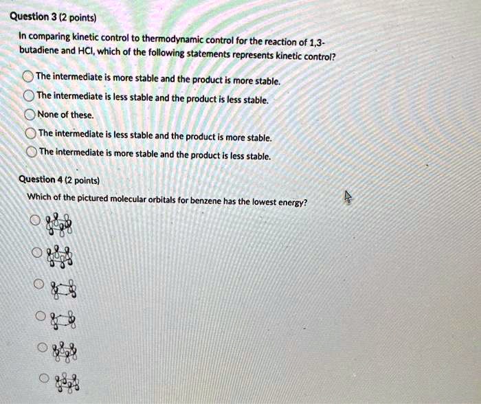 Question 3 (2 points)
In comparing kinetic control to thermodynamic control for the reaction of 1,3-
butadiene and HCI, which of the following statements represents kinetic control?
The intermediate is more stable and the product is more stable.
The intermediate is less stable and the product is less stable.
None of these.
The intermediate is less stable and the product is more stable.
The intermediate is more stable and the product is less stable.
Question 4 (2 points)
Which of the pictured molecular orbitals for benzene has the lowest energy?